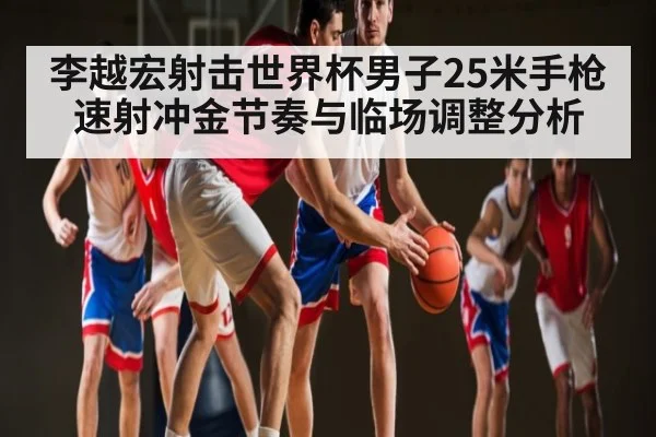 李越宏射击世界杯男子25米手枪速射冲金节奏与临场调整分析
