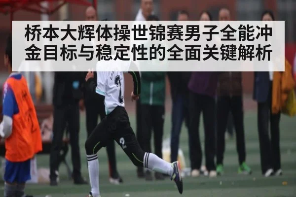 桥本大辉体操世锦赛男子全能冲金目标与稳定性的全面关键解析