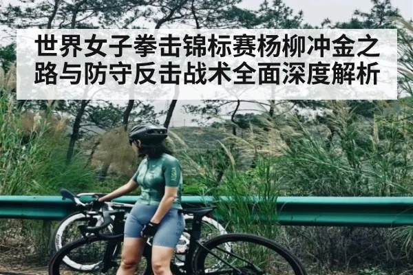 世界女子拳击锦标赛杨柳冲金之路与防守反击战术全面深度解析