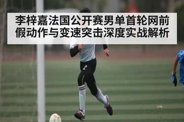 李梓嘉法国公开赛男单首轮网前假动作与变速突击深度实战解析
