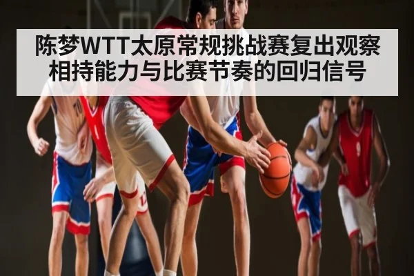 陈梦WTT太原常规挑战赛复出观察 相持能力与比赛节奏的回归信号