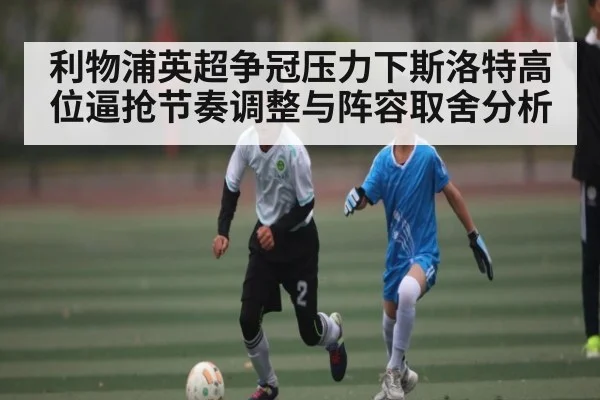 利物浦英超争冠压力下斯洛特高位逼抢节奏调整与阵容取舍分析